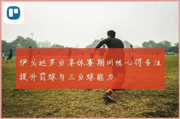 伊戈达罗分享休赛期训练心得专注提升罚球与三分球能力