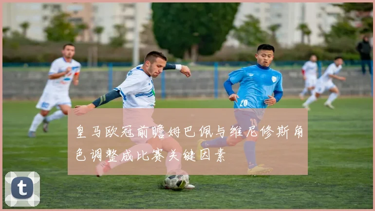皇马欧冠前瞻姆巴佩与维尼修斯角色调整成比赛关键因素