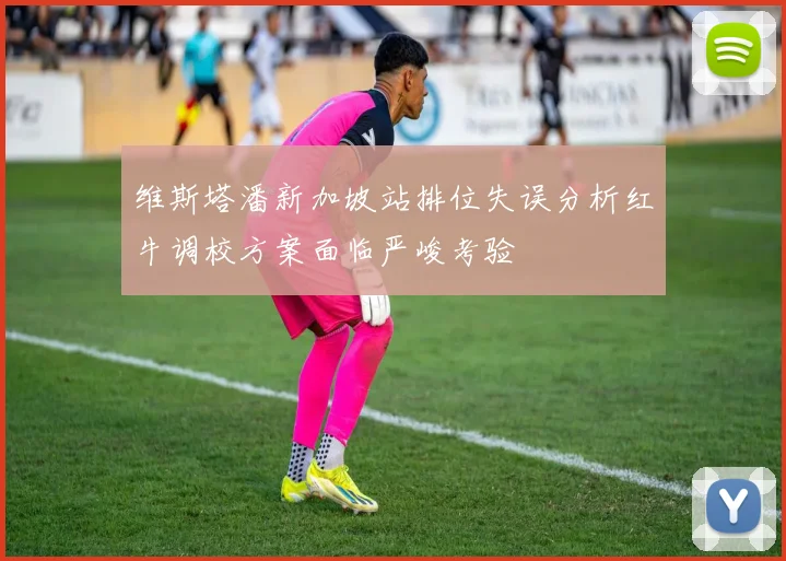 维斯塔潘新加坡站排位失误分析红牛调校方案面临严峻考验