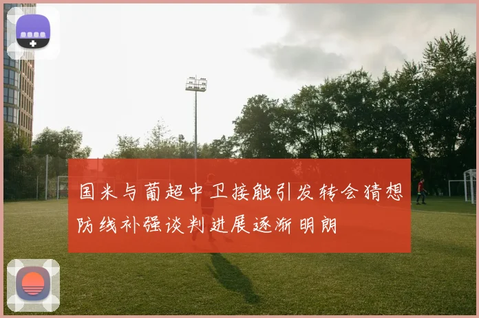 国米与葡超中卫接触引发转会猜想防线补强谈判进展逐渐明朗