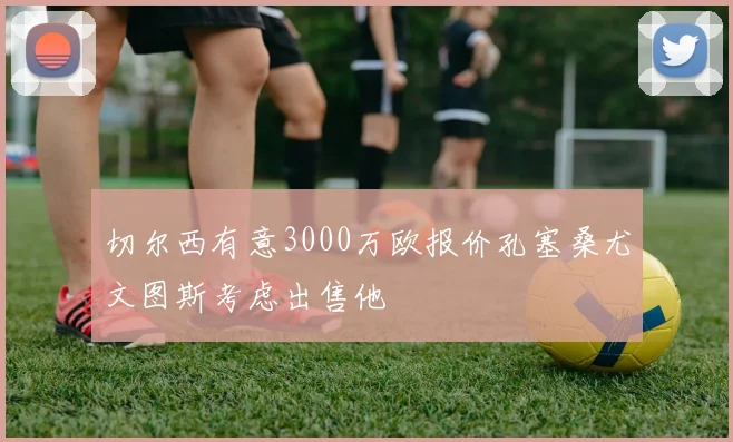 切尔西有意3000万欧报价孔塞桑尤文图斯考虑出售他